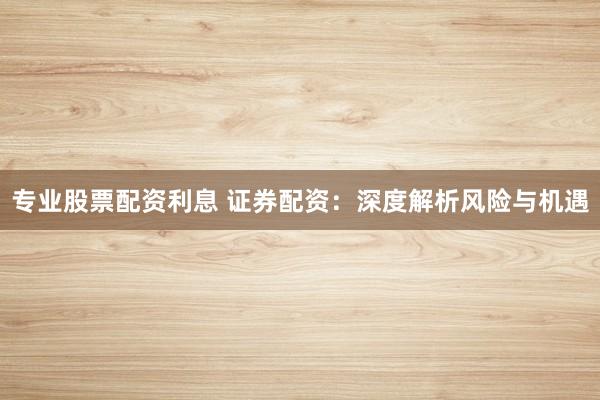 专业股票配资利息 证券配资：深度解析风险与机遇