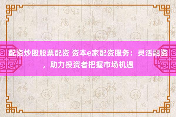配资炒股股票配资 资本e家配资服务：灵活融资，助力投资者把握市场机遇