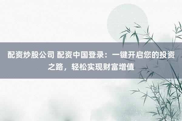 配资炒股公司 配资中国登录：一键开启您的投资之路，轻松实现财富增值