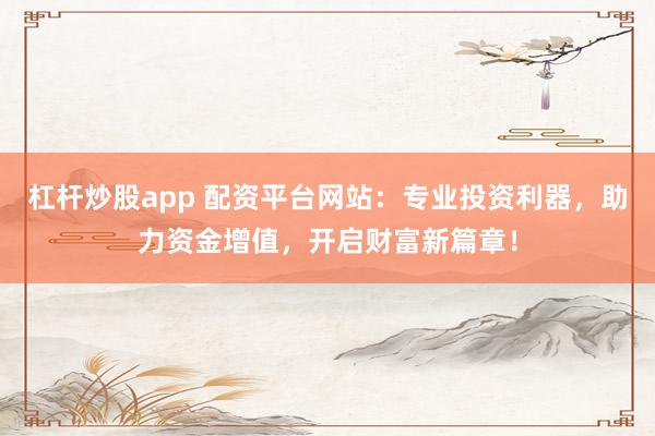 杠杆炒股app 配资平台网站：专业投资利器，助力资金增值，开启财富新篇章！