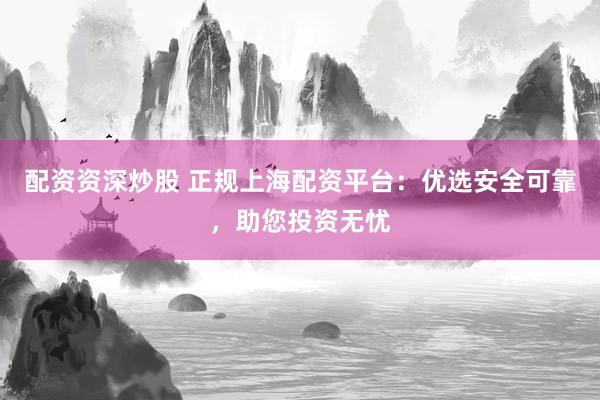 配资资深炒股 正规上海配资平台：优选安全可靠，助您投资无忧