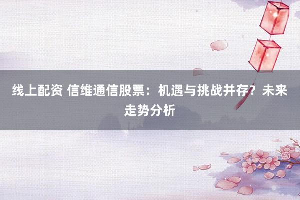 线上配资 信维通信股票：机遇与挑战并存？未来走势分析