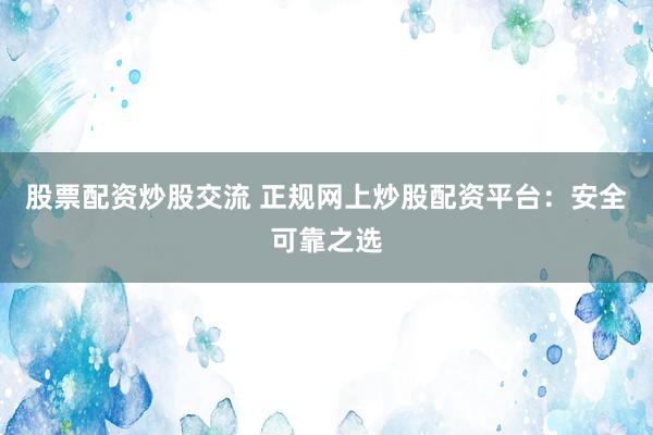股票配资炒股交流 正规网上炒股配资平台：安全可靠之选
