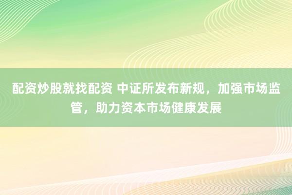 配资炒股就找配资 中证所发布新规，加强市场监管，助力资本市场健康发展