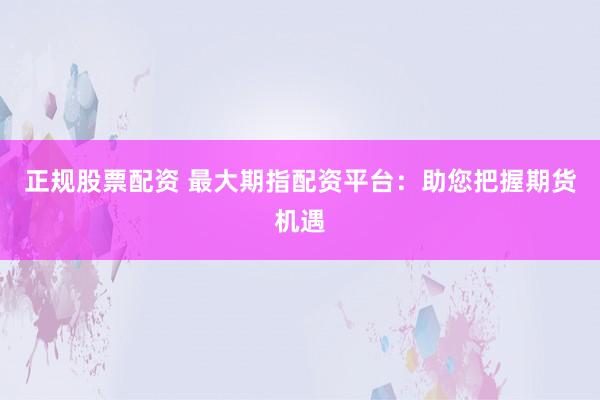 正规股票配资 最大期指配资平台：助您把握期货机遇