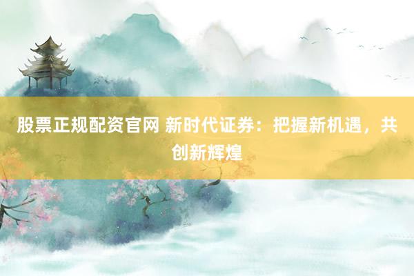股票正规配资官网 新时代证券：把握新机遇，共创新辉煌