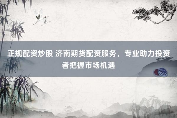 正规配资炒股 济南期货配资服务，专业助力投资者把握市场机遇