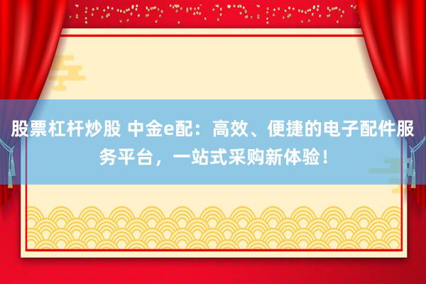 股票杠杆炒股 中金e配：高效、便捷的电子配件服务平台，一站式采购新体验！