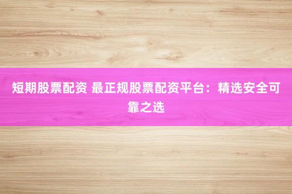 短期股票配资 最正规股票配资平台：精选安全可靠之选