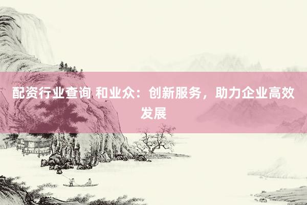配资行业查询 和业众：创新服务，助力企业高效发展