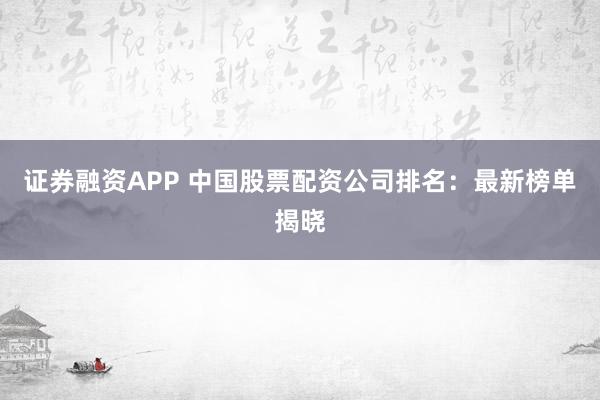 证券融资APP 中国股票配资公司排名：最新榜单揭晓