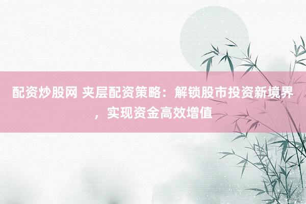 配资炒股网 夹层配资策略：解锁股市投资新境界，实现资金高效增值