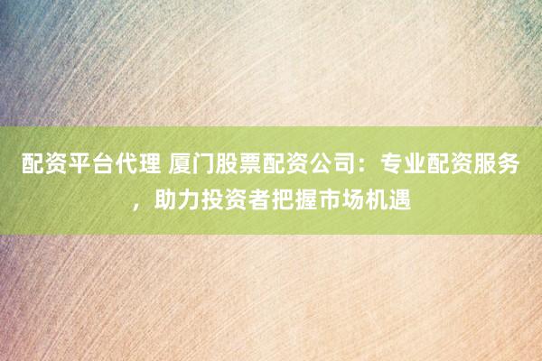 配资平台代理 厦门股票配资公司：专业配资服务，助力投资者把握市场机遇