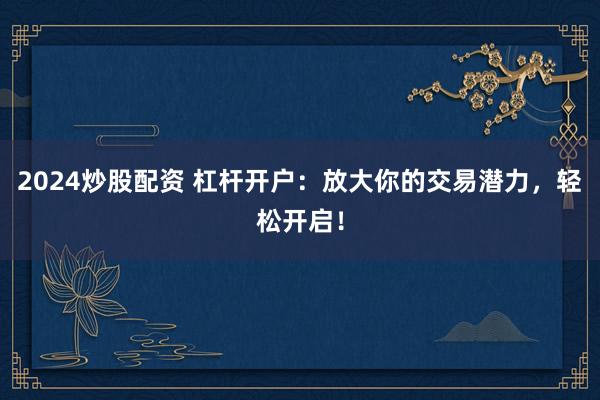 2024炒股配资 杠杆开户：放大你的交易潜力，轻松开启！