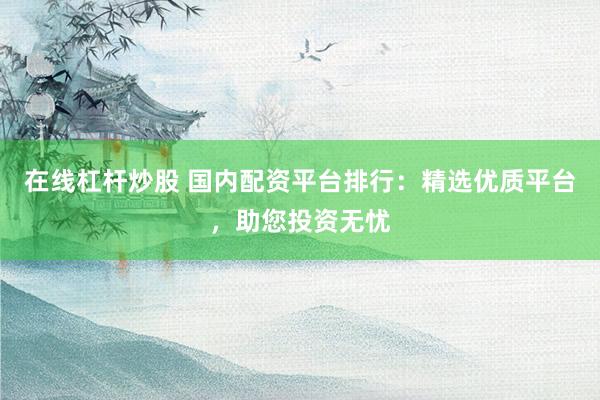 在线杠杆炒股 国内配资平台排行：精选优质平台，助您投资无忧
