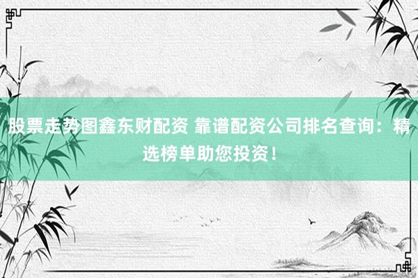 股票走势图鑫东财配资 靠谱配资公司排名查询：精选榜单助您投资！
