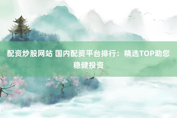 配资炒股网站 国内配资平台排行：精选TOP助您稳健投资