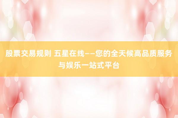 股票交易规则 五星在线——您的全天候高品质服务与娱乐一站式平台