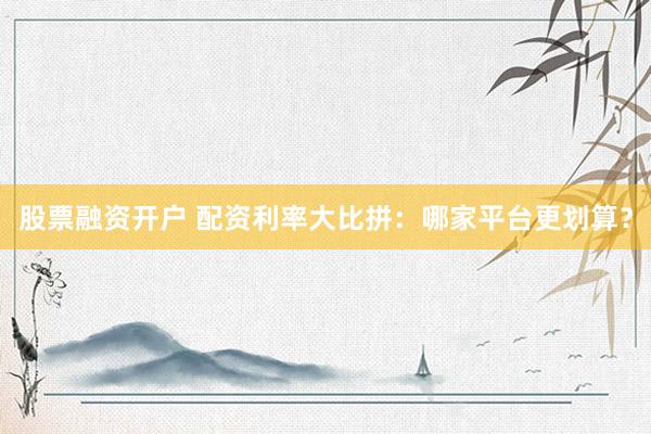 股票融资开户 配资利率大比拼：哪家平台更划算？