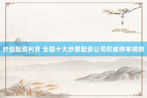 炒股配资利息 全国十大炒票配资公司权威榜单揭晓