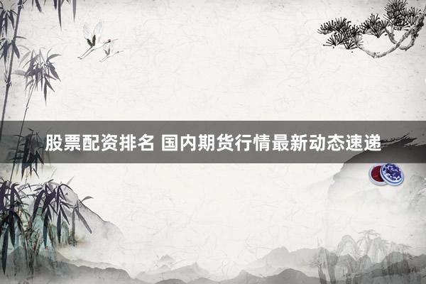 股票配资排名 国内期货行情最新动态速递