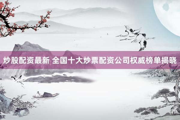 炒股配资最新 全国十大炒票配资公司权威榜单揭晓