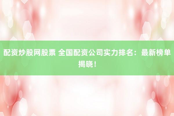 配资炒股网股票 全国配资公司实力排名：最新榜单揭晓！