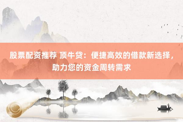 股票配资推荐 顶牛贷：便捷高效的借款新选择，助力您的资金周转需求