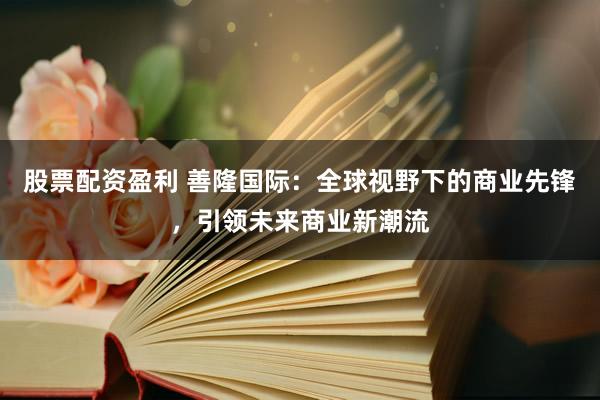 股票配资盈利 善隆国际：全球视野下的商业先锋，引领未来商业新潮流