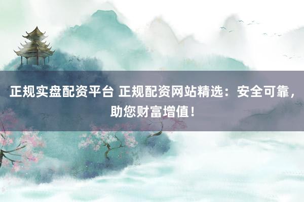 正规实盘配资平台 正规配资网站精选：安全可靠，助您财富增值！