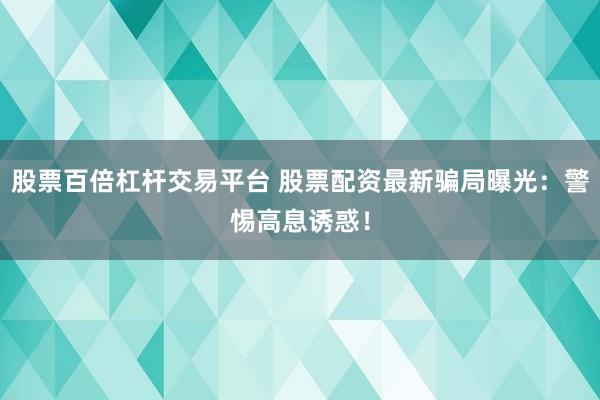 股票百倍杠杆交易平台 股票配资最新骗局曝光：警惕高息诱惑！
