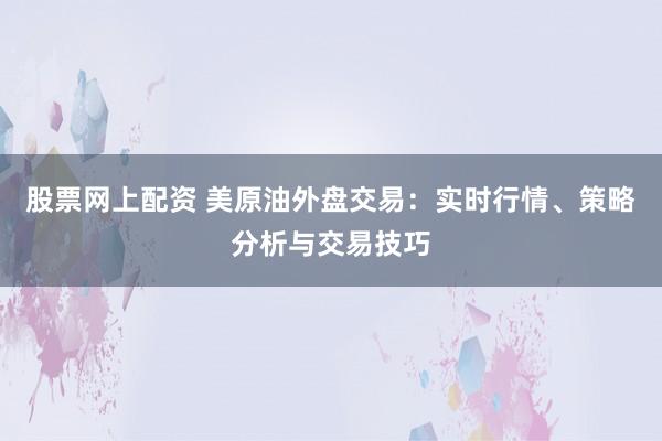 股票网上配资 美原油外盘交易：实时行情、策略分析与交易技巧