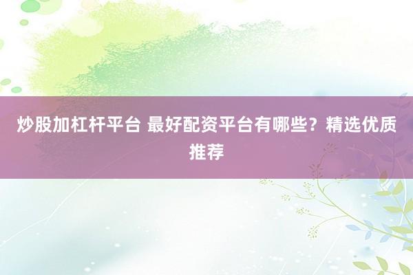 炒股加杠杆平台 最好配资平台有哪些？精选优质推荐