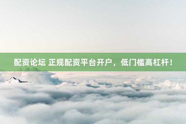 配资论坛 正规配资平台开户，低门槛高杠杆！
