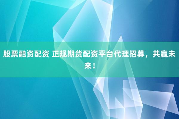 股票融资配资 正规期货配资平台代理招募，共赢未来！