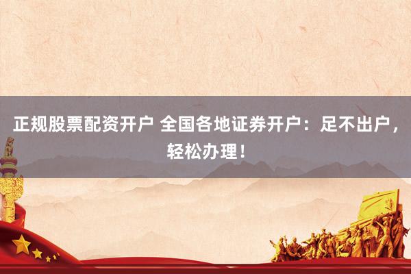 正规股票配资开户 全国各地证券开户：足不出户，轻松办理！