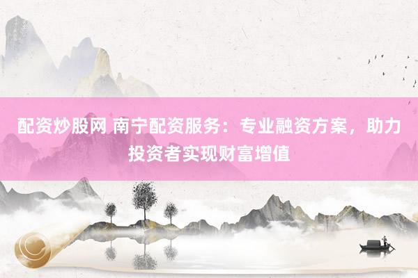配资炒股网 南宁配资服务：专业融资方案，助力投资者实现财富增值