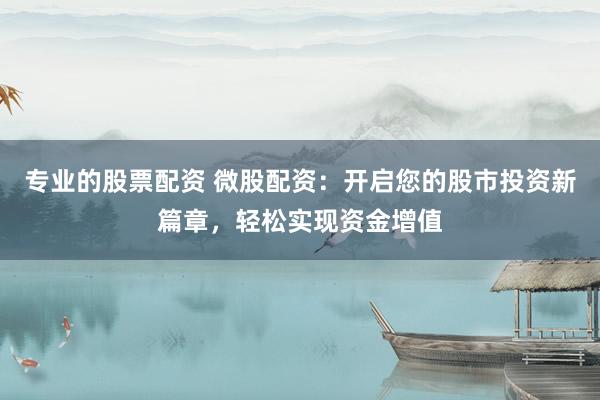 专业的股票配资 微股配资：开启您的股市投资新篇章，轻松实现资金增值