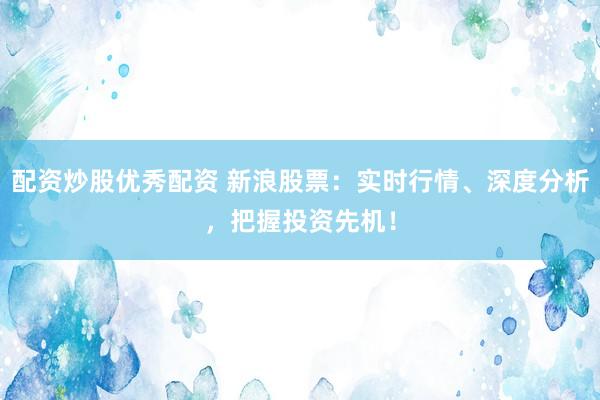 配资炒股优秀配资 新浪股票：实时行情、深度分析，把握投资先机！