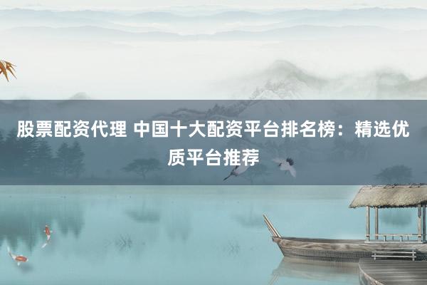 股票配资代理 中国十大配资平台排名榜：精选优质平台推荐