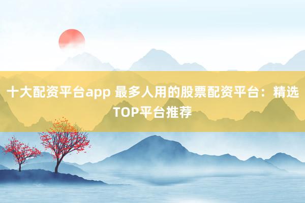 十大配资平台app 最多人用的股票配资平台：精选TOP平台推荐